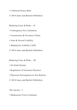 • Collateral Source Rule
© 2014 Jones and Bartlett Publishers
Reducing Costs & Risks – II
• Contingency Fee Limitations
• Countersuits & Frivolous Claims
• Joint & Several Liability
• Malpractice Liability CAPS
© 2014 Jones and Bartlett Publishers
Reducing Costs & Risks – III
• No-Fault System
• Regulation of Insurance Practices
• Physician Participation in Tort Reform
© 2014 Jones and Bartlett Publishers
The Answer - I
• Malpractice Crisis Continues
 