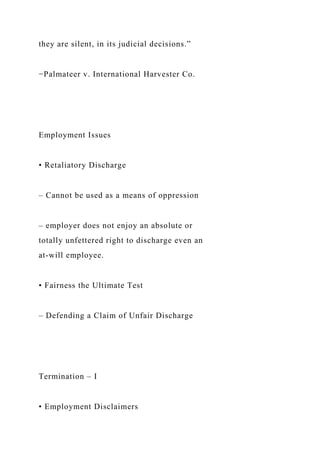 they are silent, in its judicial decisions.”
−Palmateer v. International Harvester Co.
Employment Issues
• Retaliatory Discharge
– Cannot be used as a means of oppression
– employer does not enjoy an absolute or
totally unfettered right to discharge even an
at-will employee.
• Fairness the Ultimate Test
– Defending a Claim of Unfair Discharge
Termination – I
• Employment Disclaimers
 