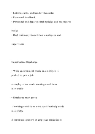 • Letters, cards, and handwritten notes
• Personnel handbook
• Personnel and departmental policies and procedures
books
• Oral testimony from fellow employees and
supervisors
Constructive Discharge
• Work environment where an employee is
pushed to quit a job
– employer has made working conditions
intolerable
• Employee must prove
1.working conditions were constructively made
intolerable
2.continuous pattern of employer misconduct
 