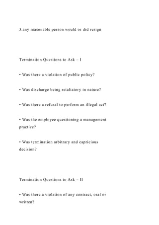 3.any reasonable person would or did resign
Termination Questions to Ask – I
• Was there a violation of public policy?
• Was discharge being retaliatory in nature?
• Was there a refusal to perform an illegal act?
• Was the employee questioning a management
practice?
• Was termination arbitrary and capricious
decision?
Termination Questions to Ask – II
• Was there a violation of any contract, oral or
written?
 