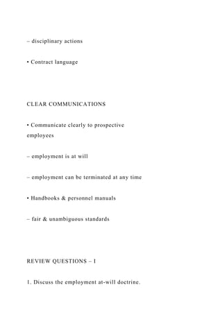 – disciplinary actions
• Contract language
CLEAR COMMUNICATIONS
• Communicate clearly to prospective
employees
– employment is at will
– employment can be terminated at any time
• Handbooks & personnel manuals
– fair & unambiguous standards
REVIEW QUESTIONS – I
1. Discuss the employment at-will doctrine.
 