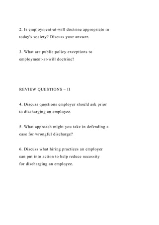 2. Is employment-at-will doctrine appropriate in
today's society? Discuss your answer.
3. What are public policy exceptions to
employment-at-will doctrine?
REVIEW QUESTIONS – II
4. Discuss questions employer should ask prior
to discharging an employee.
5. What approach might you take in defending a
case for wrongful discharge?
6. Discuss what hiring practices an employer
can put into action to help reduce necessity
for discharging an employee.
 