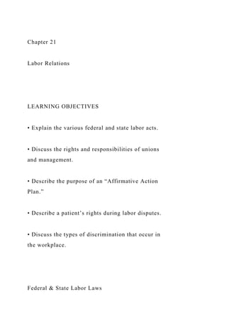 Chapter 21
Labor Relations
LEARNING OBJECTIVES
• Explain the various federal and state labor acts.
• Discuss the rights and responsibilities of unions
and management.
• Describe the purpose of an “Affirmative Action
Plan.”
• Describe a patient’s rights during labor disputes.
• Discuss the types of discrimination that occur in
the workplace.
Federal & State Labor Laws
 