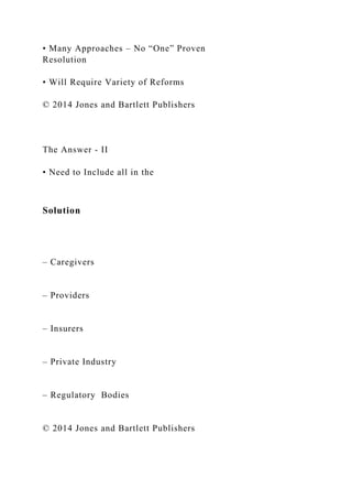 • Many Approaches – No “One” Proven
Resolution
• Will Require Variety of Reforms
© 2014 Jones and Bartlett Publishers
The Answer - II
• Need to Include all in the
Solution
– Caregivers
– Providers
– Insurers
– Private Industry
– Regulatory Bodies
© 2014 Jones and Bartlett Publishers
 