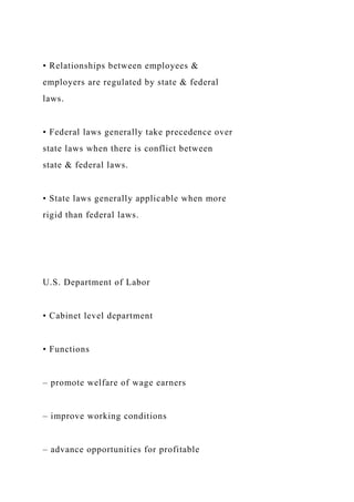 • Relationships between employees &
employers are regulated by state & federal
laws.
• Federal laws generally take precedence over
state laws when there is conflict between
state & federal laws.
• State laws generally applicable when more
rigid than federal laws.
U.S. Department of Labor
• Cabinet level department
• Functions
– promote welfare of wage earners
– improve working conditions
– advance opportunities for profitable
 