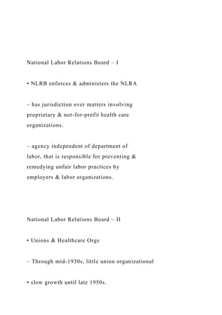 National Labor Relations Board – I
• NLRB enforces & administers the NLRA
– has jurisdiction over matters involving
proprietary & not-for-profit health care
organizations.
– agency independent of department of
labor, that is responsible for preventing &
remedying unfair labor practices by
employers & labor organizations.
National Labor Relations Board – II
• Unions & Healthcare Orgs
– Through mid-1930s, little union organizational
• slow growth until late 1950s.
 