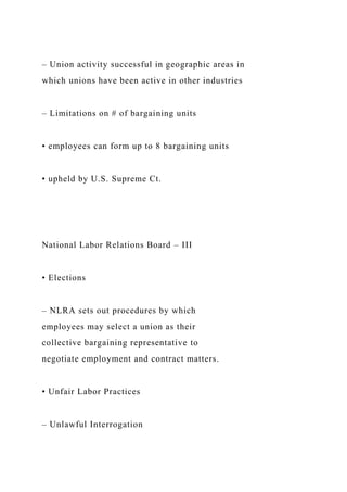 – Union activity successful in geographic areas in
which unions have been active in other industries
– Limitations on # of bargaining units
• employees can form up to 8 bargaining units
• upheld by U.S. Supreme Ct.
National Labor Relations Board – III
• Elections
– NLRA sets out procedures by which
employees may select a union as their
collective bargaining representative to
negotiate employment and contract matters.
• Unfair Labor Practices
– Unlawful Interrogation
 