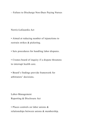 – Failure to Discharge Non-Dues Paying Nurses
Norris-LaGuardia Act
• Aimed at reducing number of injunctions to
restrain strikes & picketing.
• Sets procedures for handling labor disputes.
• Creates board of inquiry if a dispute threatens
to interrupt health care.
• Board’s findings provide framework for
arbitrators’ decisions.
Labor-Management
Reporting & Disclosure Act
• Places controls on labor unions &
relationships between unions & membership.
 