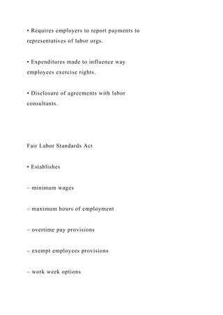 • Requires employers to report payments to
representatives of labor orgs.
• Expenditures made to influence way
employees exercise rights.
• Disclosure of agreements with labor
consultants.
Fair Labor Standards Act
• Establishes
– minimum wages
– maximum hours of employment
– overtime pay provisions
– exempt employees provisions
– work week options
 