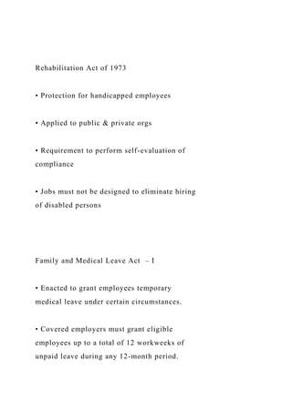 Rehabilitation Act of 1973
• Protection for handicapped employees
• Applied to public & private orgs
• Requirement to perform self-evaluation of
compliance
• Jobs must not be designed to eliminate hiring
of disabled persons
Family and Medical Leave Act – I
• Enacted to grant employees temporary
medical leave under certain circumstances.
• Covered employers must grant eligible
employees up to a total of 12 workweeks of
unpaid leave during any 12-month period.
 