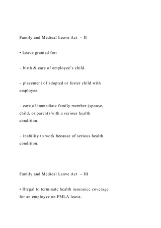 Family and Medical Leave Act – II
• Leave granted for:
– birth & care of employee’s child.
– placement of adopted or foster child with
employee.
– care of immediate family member (spouse,
child, or parent) with a serious health
condition.
– inability to work because of serious health
condition.
Family and Medical Leave Act – III
• Illegal to terminate health insurance coverage
for an employee on FMLA leave.
 