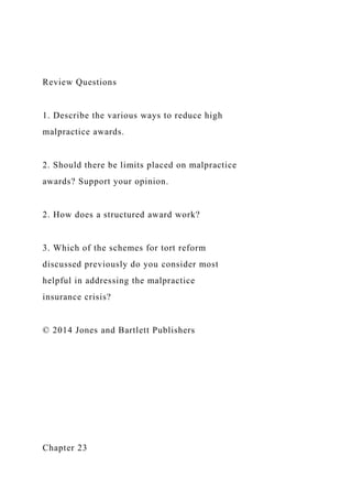 Review Questions
1. Describe the various ways to reduce high
malpractice awards.
2. Should there be limits placed on malpractice
awards? Support your opinion.
2. How does a structured award work?
3. Which of the schemes for tort reform
discussed previously do you consider most
helpful in addressing the malpractice
insurance crisis?
© 2014 Jones and Bartlett Publishers
Chapter 23
 
