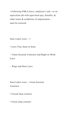 • Following FMLA leave, employee’s job—or an
equivalent job with equivalent pay, benefits, &
other terms & conditions of employment—
must be restored.
State Labor Laws – I
• Laws Vary State to State
– Union Security Contracts and Right-to-Work
Laws
– Wage and Hour Laws
State Labor Laws – Union Security
Contracts
• Closed shop contract
• Union shop contract
 