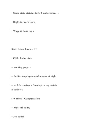 • Some state statutes forbid such contracts
• Right-to-work laws
• Wage & hour laws
State Labor Laws – III
• Child Labor Acts
– working papers
– forbids employment of minors at night
– prohibits minors from operating certain
machinery
• Workers’ Compensation
– physical injury
– job stress
 