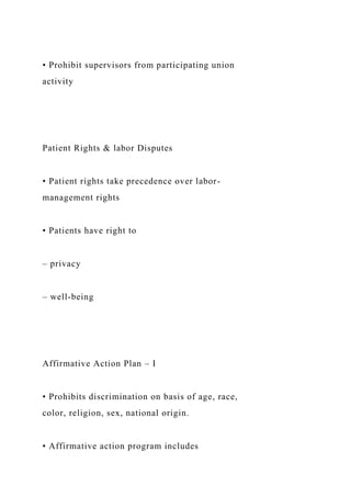 • Prohibit supervisors from participating union
activity
Patient Rights & labor Disputes
• Patient rights take precedence over labor-
management rights
• Patients have right to
– privacy
– well-being
Affirmative Action Plan – I
• Prohibits discrimination on basis of age, race,
color, religion, sex, national origin.
• Affirmative action program includes
 