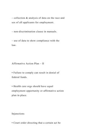 – collection & analysis of data on the race and
sex of all applicants for employment.
– non-discrimination clause in manuals.
– use of data to show compliance with the
law.
Affirmative Action Plan – II
• Failure to comply can result in denial of
federal funds.
• Health care orgs should have equal
employment opportunity or affirmative action
plan in place.
Injunctions
• Court order directing that a certain act be
 