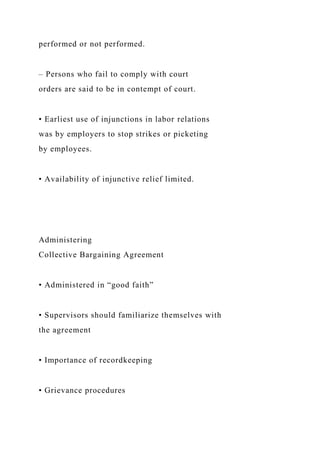 performed or not performed.
– Persons who fail to comply with court
orders are said to be in contempt of court.
• Earliest use of injunctions in labor relations
was by employers to stop strikes or picketing
by employees.
• Availability of injunctive relief limited.
Administering
Collective Bargaining Agreement
• Administered in “good faith”
• Supervisors should familiarize themselves with
the agreement
• Importance of recordkeeping
• Grievance procedures
 