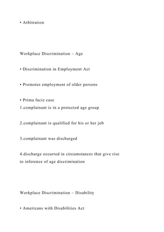• Arbitration
Workplace Discrimination – Age
• Discrimination in Employment Act
• Promotes employment of older persons
• Prima facie case
1.complainant is in a protected age group
2.complainant is qualified for his or her job
3.complainant was discharged
4.discharge occurred in circumstances that give rise
to inference of age discrimination
Workplace Discrimination – Disability
• Americans with Disabilities Act
 