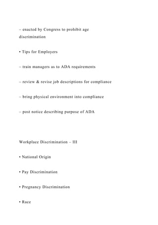 – enacted by Congress to prohibit age
discrimination
• Tips for Employers
– train managers as to ADA requirements
– review & revise job descriptions for compliance
– bring physical environment into compliance
– post notice describing purpose of ADA
Workplace Discrimination – III
• National Origin
• Pay Discrimination
• Pregnancy Discrimination
• Race
 