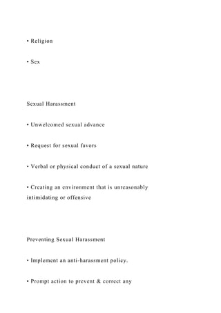 • Religion
• Sex
Sexual Harassment
• Unwelcomed sexual advance
• Request for sexual favors
• Verbal or physical conduct of a sexual nature
• Creating an environment that is unreasonably
intimidating or offensive
Preventing Sexual Harassment
• Implement an anti-harassment policy.
• Prompt action to prevent & correct any
 