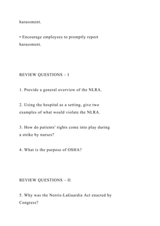 harassment.
• Encourage employees to promptly report
harassment.
REVIEW QUESTIONS – I
1. Provide a general overview of the NLRA.
2. Using the hospital as a setting, give two
examples of what would violate the NLRA.
3. How do patients' rights come into play during
a strike by nurses?
4. What is the purpose of OSHA?
REVIEW QUESTIONS – II
5. Why was the Norris-LaGuardia Act enacted by
Congress?
 