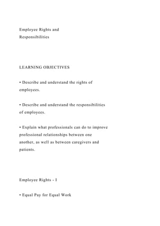Employee Rights and
Responsibilities
LEARNING OBJECTIVES
• Describe and understand the rights of
employees.
• Describe and understand the responsibilities
of employees.
• Explain what professionals can do to improve
professional relationships between one
another, as well as between caregivers and
patients.
Employee Rights - I
• Equal Pay for Equal Work
 