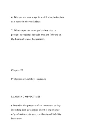 6. Discuss various ways in which discrimination
can occur in the workplace.
7. What steps can an organization take to
prevent successful lawsuit brought forward on
the basis of sexual harassment.
Chapter 20
Professional Liability Insurance
LEARNING OBJECTIVES
• Describe the purpose of an insurance policy
including risk categories and the importance
of professionals to carry professional liability
insurance.
 