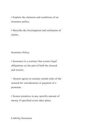 • Explain the elements and conditions of an
insurance policy.
• Describe the investigation and settlement of
claims.
Insurance Policy
• Insurance is a contract that creates legal
obligations on the part of both the insured
and insurer.
– Insurer agrees to assume certain risks of the
insured for consideration or payment of a
premium.
• Insurer promises to pay specific amount of
money if specified event takes place.
Liability Insurance
 