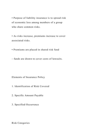 • Purpose of liability insurance is to spread risk
of economic loss among members of a group
who share common risks.
• As risks increase, premiums increase to cover
associated risks.
• Premiums are placed in shared risk fund
– funds are drawn to cover costs of lawsuits.
Elements of Insurance Policy
1. Identification of Risk Covered
2. Specific Amount Payable
3. Specified Occurrence
Risk Categories
 