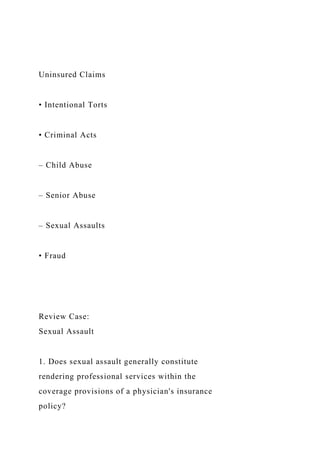 Uninsured Claims
• Intentional Torts
• Criminal Acts
– Child Abuse
– Senior Abuse
– Sexual Assaults
• Fraud
Review Case:
Sexual Assault
1. Does sexual assault generally constitute
rendering professional services within the
coverage provisions of a physician's insurance
policy?
 