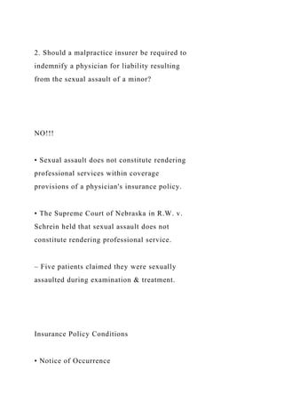 2. Should a malpractice insurer be required to
indemnify a physician for liability resulting
from the sexual assault of a minor?
NO!!!
• Sexual assault does not constitute rendering
professional services within coverage
provisions of a physician's insurance policy.
• The Supreme Court of Nebraska in R.W. v.
Schrein held that sexual assault does not
constitute rendering professional service.
– Five patients claimed they were sexually
assaulted during examination & treatment.
Insurance Policy Conditions
• Notice of Occurrence
 