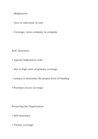– Malpractice
– Acts or omissions in care
– Coverage varies company to company
Self- Insurance
• Against malpractice risks
– due to high costs of primary coverage
– actuary to determine the proper level of funding
• Purchase excess coverage
Protecting the Organization
• Self-insurance
• Trustee coverage
 