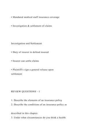 • Mandated medical staff insurance coverage
• Investigation & settlement of claims
Investigation and Settlement
• Duty of insurer to defend insured
• Insurer can settle claims
• Plaintiff/s sign a general release upon
settlement
REVIEW QUESTIONS – I
1. Describe the elements of an insurance policy
2. Describe the conditions of an insurance policy as
described in this chapter.
3. Under what circumstances do you think a health
 