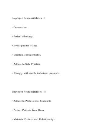 Employee Responsibilities - I
• Compassion
• Patient advocacy
• Honor patient wishes
• Maintain confidentiality
• Adhere to Safe Practice
– Comply with sterile technique protocols
Employee Responsibilities - II
• Adhere to Professional Standards
• Protect Patients from Harm
• Maintain Professional Relationships
 