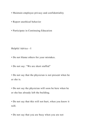• Maintain employee privacy and confidentiality
• Report unethical behavior
• Participate in Continuing Education
Helpful Advice - I
• Do not blame others for your mistakes.
• Do not say: “We are short staffed”
• Do not say that the physician is not present when he
or she is.
• Do not say the physician will soon be here when he
or she has already left the building.
• Do not say that this will not hurt, when you know it
will.
• Do not say that you are busy when you are not
 
