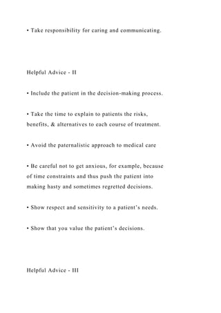 • Take responsibility for caring and communicating.
Helpful Advice - II
• Include the patient in the decision-making process.
• Take the time to explain to patients the risks,
benefits, & alternatives to each course of treatment.
• Avoid the paternalistic approach to medical care
• Be careful not to get anxious, for example, because
of time constraints and thus push the patient into
making hasty and sometimes regretted decisions.
• Show respect and sensitivity to a patient’s needs.
• Show that you value the patient’s decisions.
Helpful Advice - III
 