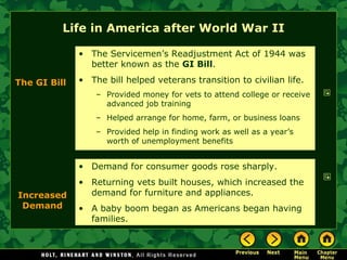 Life in America after World War II Demand for consumer goods rose sharply. Returning vets built houses, which increased the demand for furniture and appliances. A baby boom began as Americans began having families. The GI Bill The Servicemen’s Readjustment Act of 1944 was better known as the  GI Bill . The bill helped veterans transition to civilian life. Provided money for vets to attend college or receive advanced job training Helped arrange for home, farm, or business loans Provided help in finding work as well as a year’s worth of unemployment benefits Increased Demand 