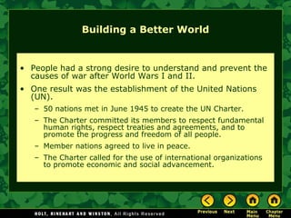 Building a Better World People had a strong desire to understand and prevent the causes of war after World Wars I and II. One result was the establishment of the United Nations (UN). 50 nations met in June 1945 to create the UN Charter. The Charter committed its members to respect fundamental human rights, respect treaties and agreements, and to promote the progress and freedom of all people. Member nations agreed to live in peace. The Charter called for the use of international organizations to promote economic and social advancement. 