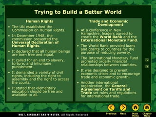 Trying to Build a Better World Human Rights The UN established the Commission on Human Rights. In December 1948, the commission presented the  Universal Declaration of Human Rights . It declared that all human beings are born free and equal. It called for an end to slavery, torture, and inhumane punishment. It demanded a variety of civil rights, including the right to assembly and the right to access the courts. It stated that elementary education should be free and available to all. Trade and Economic Development At a conference in New Hampshire, leaders agreed to create the  World Bank  and the  International Monetary Fund . The World Bank provided loans and grants to countries for the purpose of reducing poverty. The International Monetary Fund promoted orderly financial relationships between countries. It was designed to prevent economic crises and to encourage trade and economic growth. Another international organization, the  General Agreement on Tariffs and Trade  set rules and regulations for international trade. 