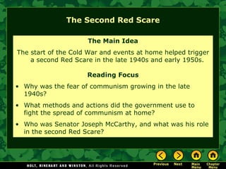 The Second Red Scare The Main Idea The start of the Cold War and events at home helped trigger a second Red Scare in the late 1940s and early 1950s. Reading Focus Why was the fear of communism growing in the late 1940s? What methods and actions did the government use to fight the spread of communism at home? Who was Senator Joseph McCarthy, and what was his role in the second Red Scare? 