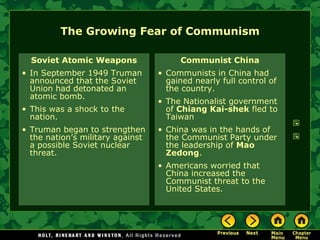 The Growing Fear of Communism Soviet Atomic Weapons In September 1949 Truman announced that the Soviet Union had detonated an atomic bomb. This was a shock to the nation. Truman began to strengthen the nation’s military against a possible Soviet nuclear threat. Communist China Communists in China had gained nearly full control of the country. The Nationalist government of  Chiang Kai-shek  fled to Taiwan China was in the hands of the Communist Party under the leadership of  Mao Zedong . Americans worried that China increased the Communist threat to the United States. 