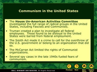 Communism in the United States The  House Un-American Activities Committee  investigated the full range of radical groups in the United States, including Fascists and Communists. Truman created a plan to investigate all federal employees.  Those found to be disloyal to the United States were barred from federal employment. The Smith Act made it a crime to call for the overthrow of the U.S. government or belong to an organization that did so. The McCarran Act limited the rights of Communist organizations. Several spy cases in the late 1940s fueled fears of communism. 