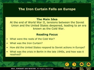 The Iron Curtain Falls on Europe The Main Idea At the end of World War II, tensions between the Soviet Union and the United States deepened, leading to an era known as the Cold War. Reading Focus What were the roots of the Cold War?  What was the Iron Curtain? How did the United States respond to Soviet actions in Europe? What was the crisis in Berlin in the late 1940s, and how was it resolved? 