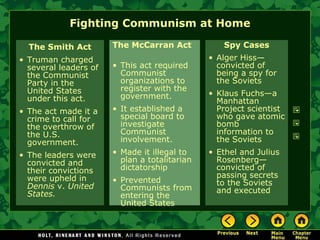 Fighting Communism at Home The Smith Act Truman charged several leaders of the Communist Party in the United States under this act. The act made it a crime to call for the overthrow of the U.S. government. The leaders were convicted and their convictions were upheld in  Dennis  v.  United States. The McCarran Act  This act required Communist organizations to register with the government. It established a special board to investigate Communist involvement. Made it illegal to plan a totalitarian dictatorship Prevented Communists from entering the United States Spy Cases Alger Hiss—convicted of being a spy for the Soviets Klaus Fuchs—a Manhattan Project scientist who gave atomic bomb information to the Soviets Ethel and Julius Rosenberg— convicted of passing secrets to the Soviets and executed 