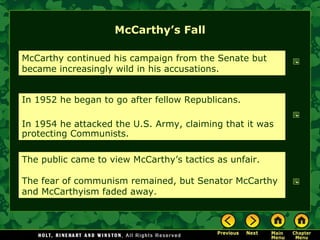 McCarthy’s Fall McCarthy continued his campaign from the Senate but became increasingly wild in his accusations. In 1952 he began to go after fellow Republicans. In 1954 he attacked the U.S. Army, claiming that it was protecting Communists. The public came to view McCarthy’s tactics as unfair. The fear of communism remained, but Senator McCarthy and McCarthyism faded away. 
