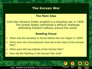 The Korean War The Main Idea Cold War tensions finally erupted in a shooting war in 1950.  The United States confronted a difficult challenge defending freedom halfway around the world. Reading Focus What was the situation in Korea before the war began in 1950?  What were the circumstances that led to the start of the Korean War? What were the key battles of the Korean War? How did the fighting in the Korean War end? 