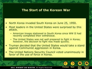 The Start of the Korean War North Korea invaded South Korea on June 25, 1950. Most leaders in the United States were surprised by this attack. American troops stationed in South Korea since WW II had recently completed their withdrawal. The United States was not well prepared to fight in Korea; however, the decision to fight was made quickly. Truman decided that the United States would take a stand against Communist aggression in Korea. The United Nations Security Council voted unanimously in favor of the use of force in Korea. 