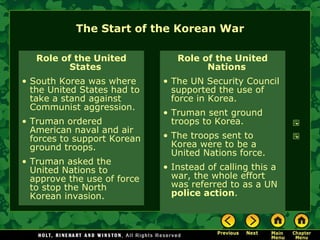 The Start of the Korean War Role of the United States South Korea was where the United States had to take a stand against Communist aggression. Truman ordered American naval and air forces to support Korean ground troops. Truman asked the United Nations to approve the use of force to stop the North Korean invasion. Role of the United Nations The UN Security Council supported the use of force in Korea. Truman sent ground troops to Korea. The troops sent to Korea were to be a United Nations force. Instead of calling this a war, the whole effort was referred to as a UN  police action . 