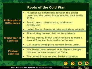 Roots of the Cold War Allies during the war, but not truly friends Soviets wanted British and Americans to open a second European front earlier in the war. U.S. atomic bomb plans worried Soviet Union. Philosophical Differences Philosophical differences between the Soviet Union and the United States reached back to the 1920s. Soviet Union:  communism, totalitarian dictatorship United States: free-enterprise capitalism, republic World War II Conflicts The Soviet Union refused to let Eastern Europe hold elections as promised at Yalta. The United States resisted Soviet expansion. Postwar Conflicts 