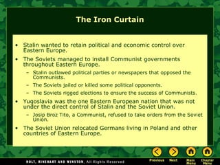 The Iron Curtain Stalin wanted to retain political and economic control over Eastern Europe. The Soviets managed to install Communist governments throughout Eastern Europe. Stalin outlawed political parties or newspapers that opposed the Communists. The Soviets jailed or killed some political opponents. The Soviets rigged elections to ensure the success of Communists. Yugoslavia was the one Eastern European nation that was not under the direct control of Stalin and the Soviet Union.  Josip Broz Tito, a Communist, refused to take orders from the Soviet Union. The Soviet Union relocated Germans living in Poland and other countries of Eastern Europe. 